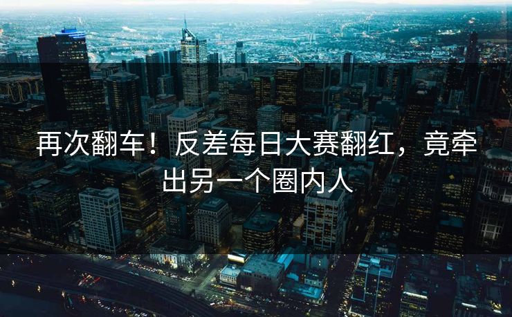 再次翻车！反差每日大赛翻红，竟牵出另一个圈内人
