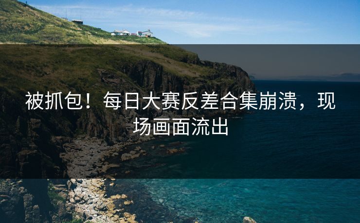 被抓包！每日大赛反差合集崩溃，现场画面流出