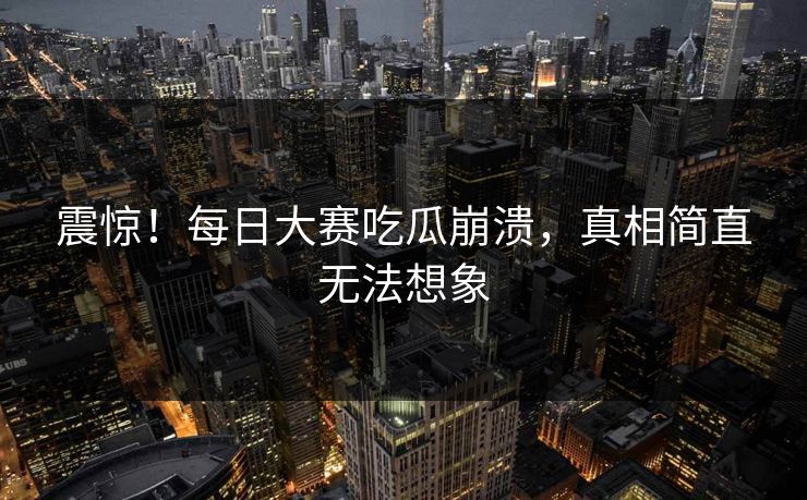 震惊！每日大赛吃瓜崩溃，真相简直无法想象