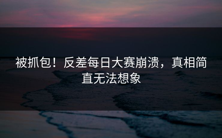 被抓包！反差每日大赛崩溃，真相简直无法想象