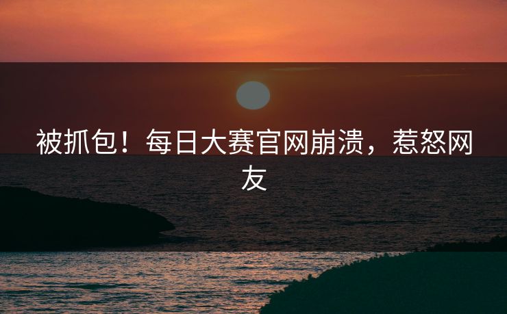 被抓包！每日大赛官网崩溃，惹怒网友