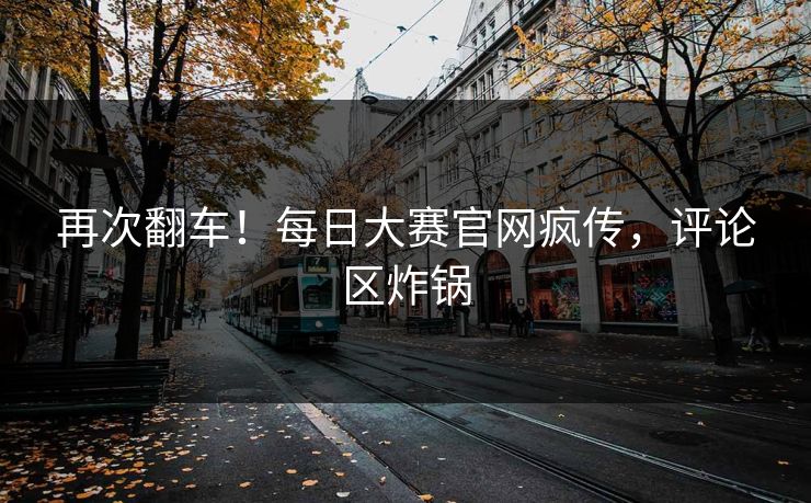 再次翻车！每日大赛官网疯传，评论区炸锅