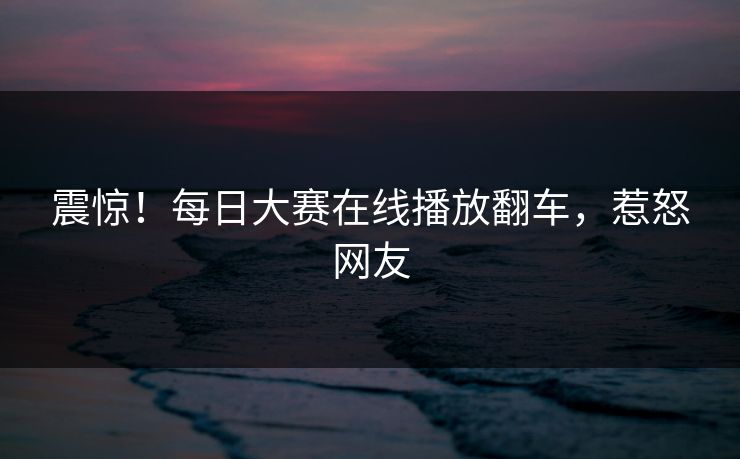 震惊！每日大赛在线播放翻车，惹怒网友