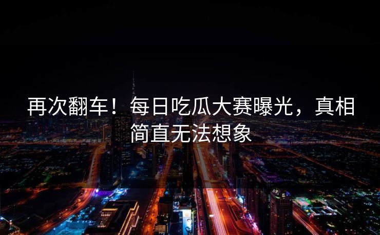 再次翻车！每日吃瓜大赛曝光，真相简直无法想象