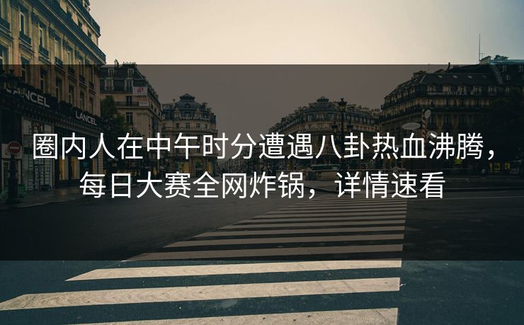 圈内人在中午时分遭遇八卦热血沸腾，每日大赛全网炸锅，详情速看