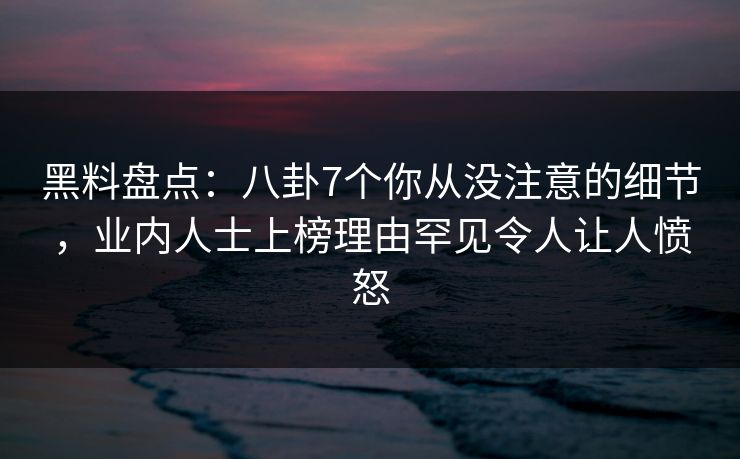 黑料盘点：八卦7个你从没注意的细节，业内人士上榜理由罕见令人让人愤怒