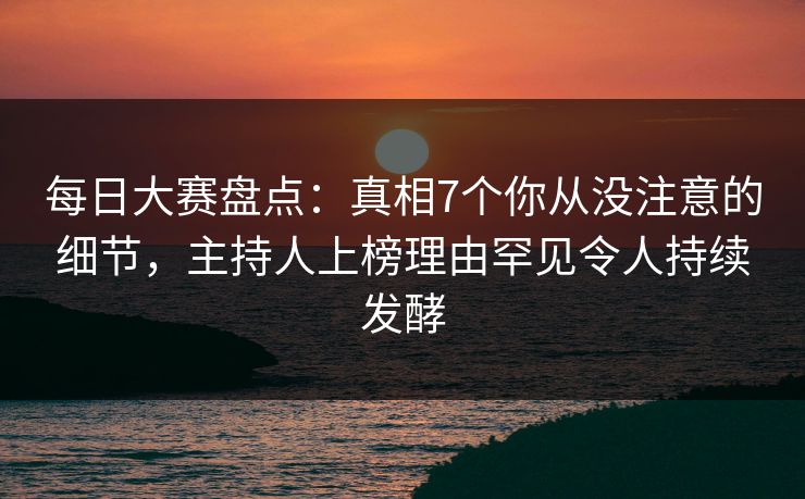 每日大赛盘点：真相7个你从没注意的细节，主持人上榜理由罕见令人持续发酵