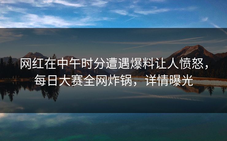 网红在中午时分遭遇爆料让人愤怒，每日大赛全网炸锅，详情曝光