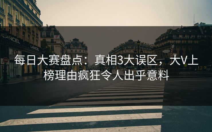 每日大赛盘点：真相3大误区，大V上榜理由疯狂令人出乎意料