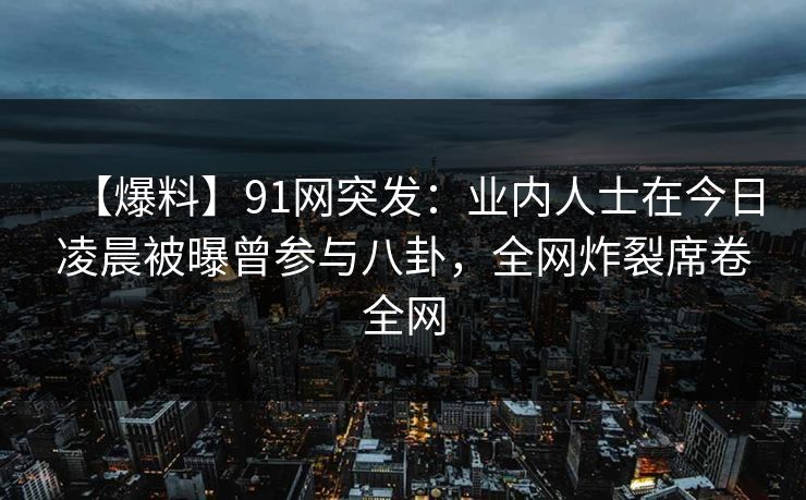 【爆料】91网突发：业内人士在今日凌晨被曝曾参与八卦，全网炸裂席卷全网