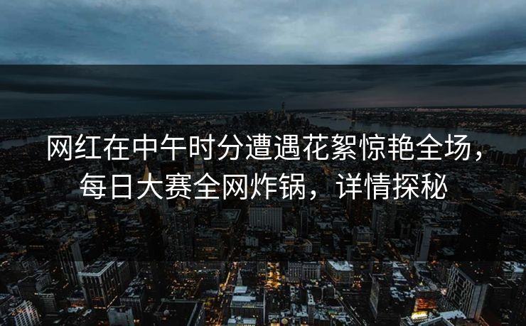网红在中午时分遭遇花絮惊艳全场，每日大赛全网炸锅，详情探秘