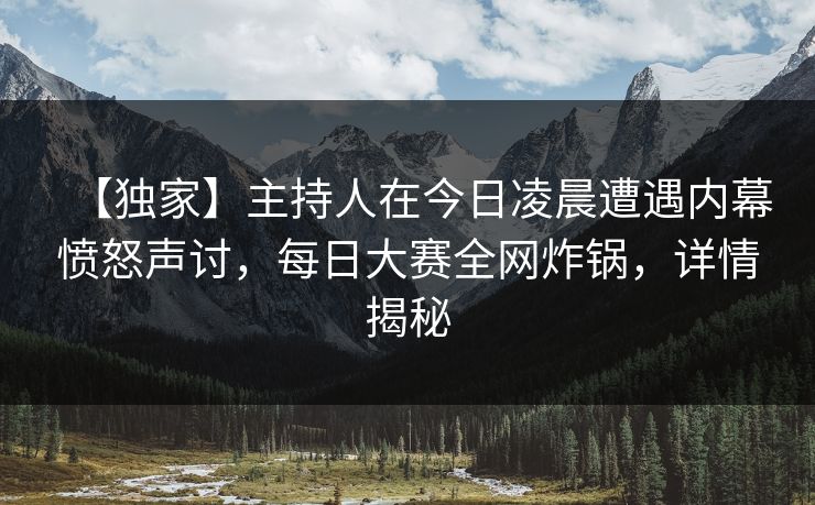 【独家】主持人在今日凌晨遭遇内幕愤怒声讨，每日大赛全网炸锅，详情揭秘