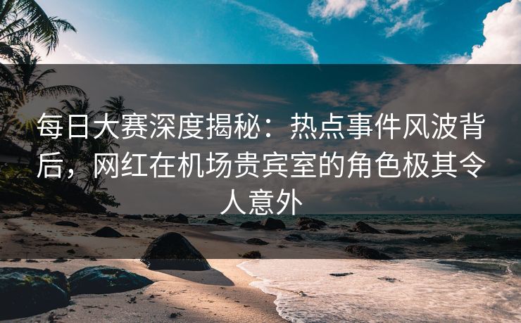 每日大赛深度揭秘：热点事件风波背后，网红在机场贵宾室的角色极其令人意外