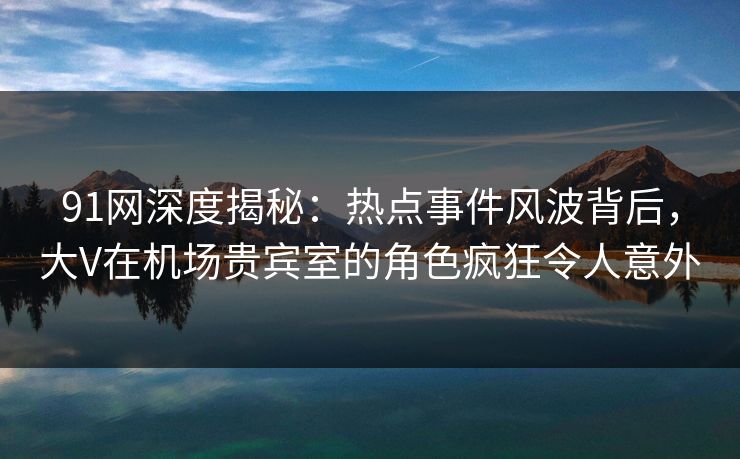 91网深度揭秘：热点事件风波背后，大V在机场贵宾室的角色疯狂令人意外