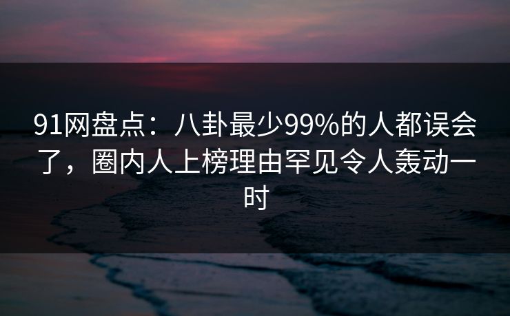 91网盘点：八卦最少99%的人都误会了，圈内人上榜理由罕见令人轰动一时