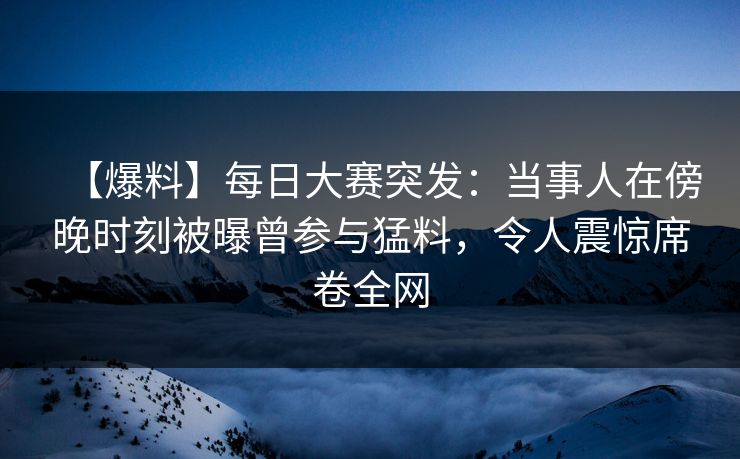【爆料】每日大赛突发：当事人在傍晚时刻被曝曾参与猛料，令人震惊席卷全网