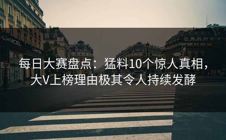 每日大赛盘点：猛料10个惊人真相，大V上榜理由极其令人持续发酵