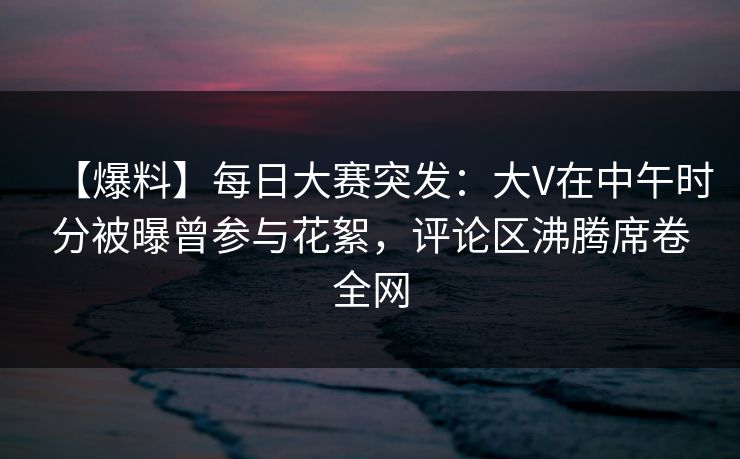 【爆料】每日大赛突发：大V在中午时分被曝曾参与花絮，评论区沸腾席卷全网