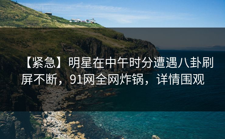 【紧急】明星在中午时分遭遇八卦刷屏不断，91网全网炸锅，详情围观