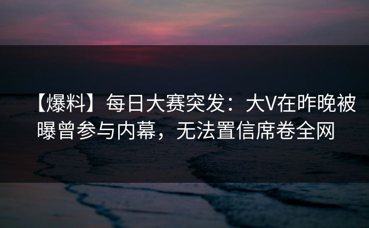 【爆料】每日大赛突发：大V在昨晚被曝曾参与内幕，无法置信席卷全网