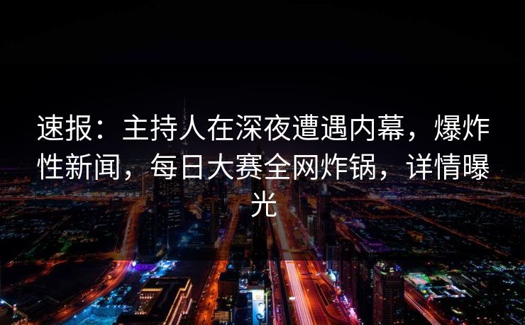 速报：主持人在深夜遭遇内幕，爆炸性新闻，每日大赛全网炸锅，详情曝光