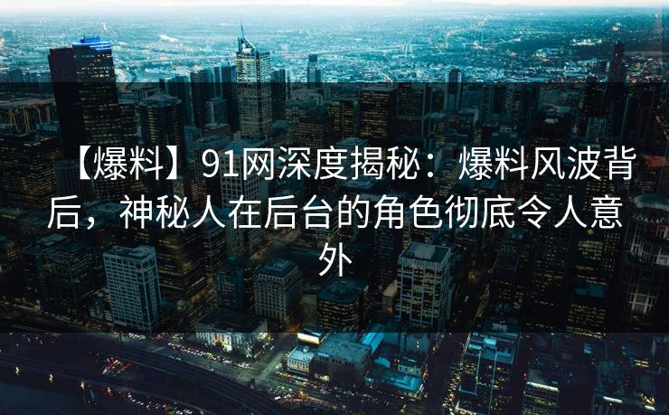 【爆料】91网深度揭秘：爆料风波背后，神秘人在后台的角色彻底令人意外