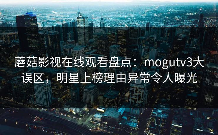 蘑菇影视在线观看盘点：mogutv3大误区，明星上榜理由异常令人曝光