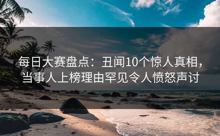 每日大赛盘点：丑闻10个惊人真相，当事人上榜理由罕见令人愤怒声讨