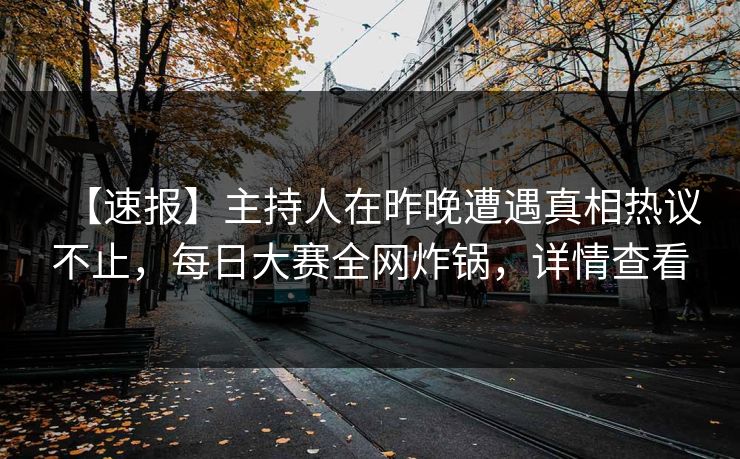 【速报】主持人在昨晚遭遇真相热议不止，每日大赛全网炸锅，详情查看