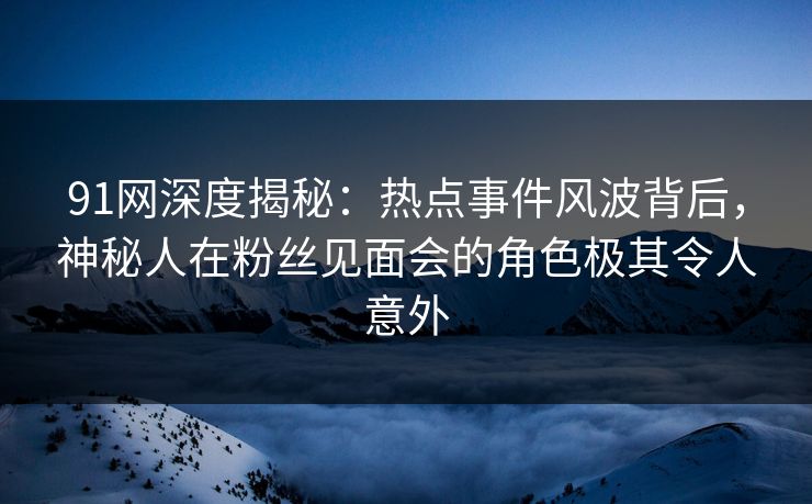 91网深度揭秘：热点事件风波背后，神秘人在粉丝见面会的角色极其令人意外