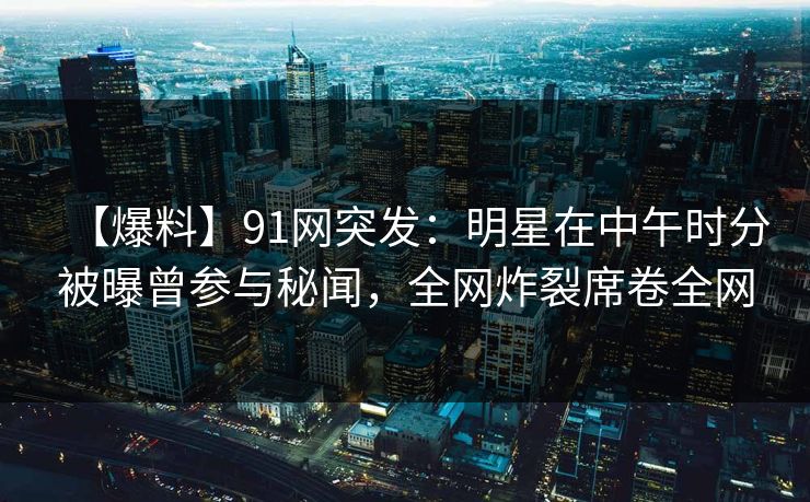 【爆料】91网突发：明星在中午时分被曝曾参与秘闻，全网炸裂席卷全网
