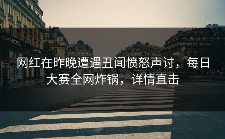 网红在昨晚遭遇丑闻愤怒声讨，每日大赛全网炸锅，详情直击