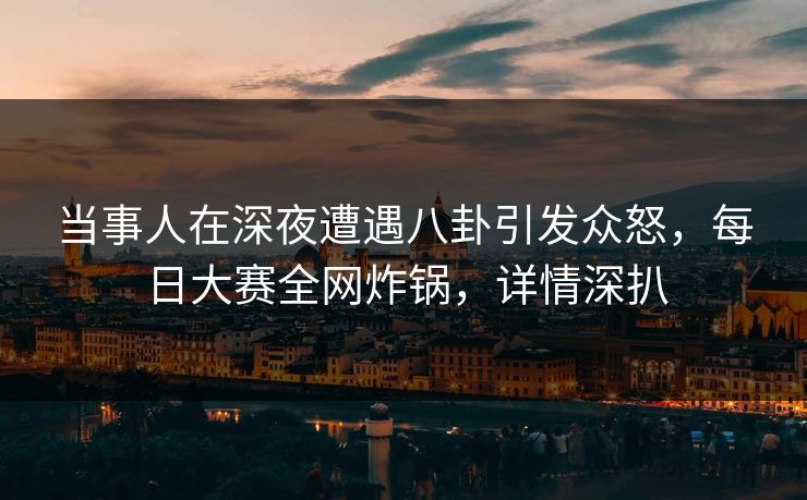 当事人在深夜遭遇八卦引发众怒，每日大赛全网炸锅，详情深扒