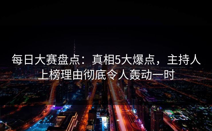 每日大赛盘点：真相5大爆点，主持人上榜理由彻底令人轰动一时