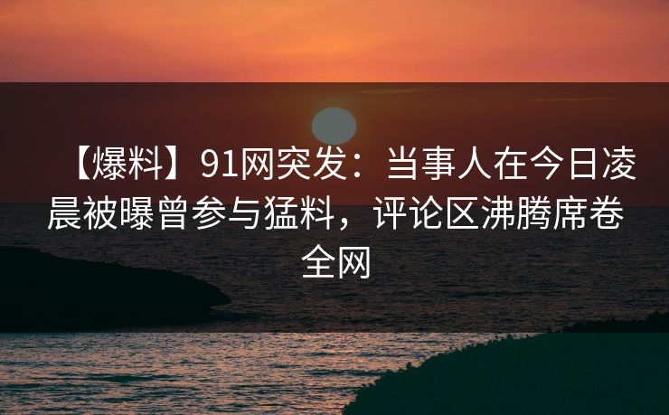 【爆料】91网突发：当事人在今日凌晨被曝曾参与猛料，评论区沸腾席卷全网