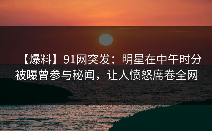 【爆料】91网突发：明星在中午时分被曝曾参与秘闻，让人愤怒席卷全网
