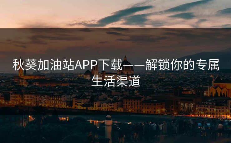 秋葵加油站APP下载——解锁你的专属生活渠道
