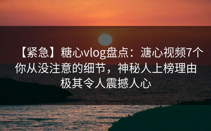 【紧急】糖心vlog盘点：溏心视频7个你从没注意的细节，神秘人上榜理由极其令人震撼人心