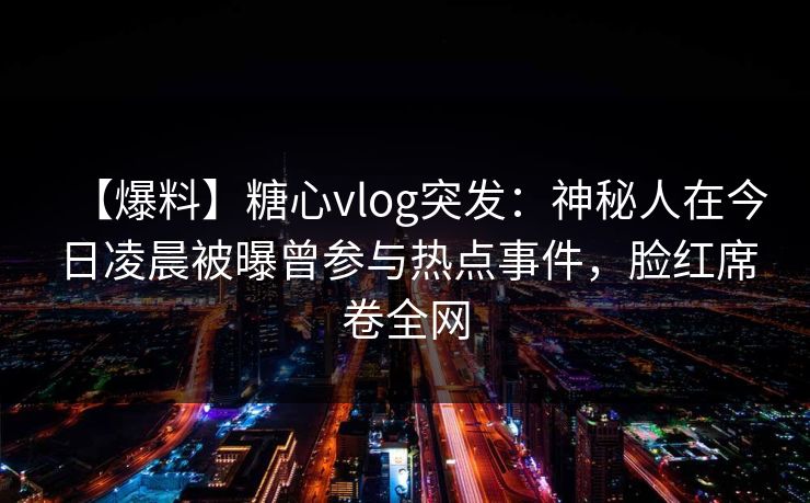 【爆料】糖心vlog突发：神秘人在今日凌晨被曝曾参与热点事件，脸红席卷全网