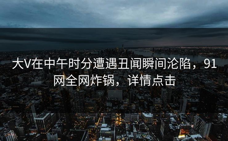 大V在中午时分遭遇丑闻瞬间沦陷，91网全网炸锅，详情点击