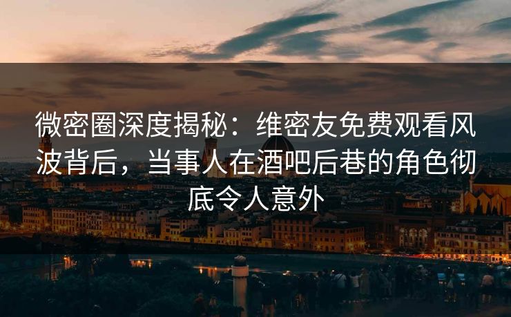 微密圈深度揭秘：维密友免费观看风波背后，当事人在酒吧后巷的角色彻底令人意外