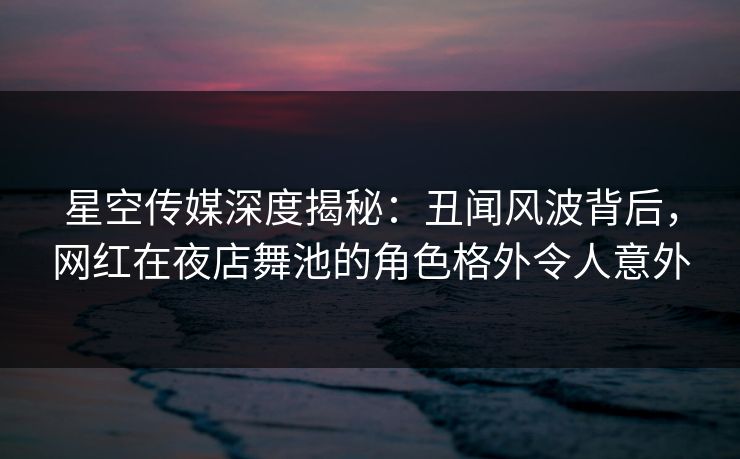 星空传媒深度揭秘：丑闻风波背后，网红在夜店舞池的角色格外令人意外