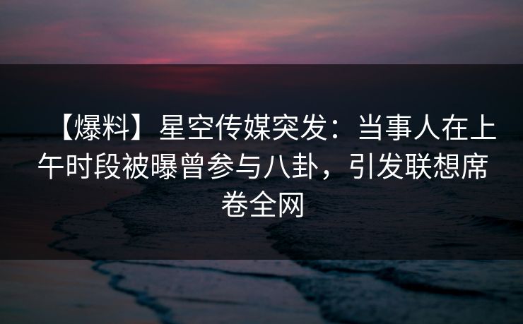 【爆料】星空传媒突发：当事人在上午时段被曝曾参与八卦，引发联想席卷全网