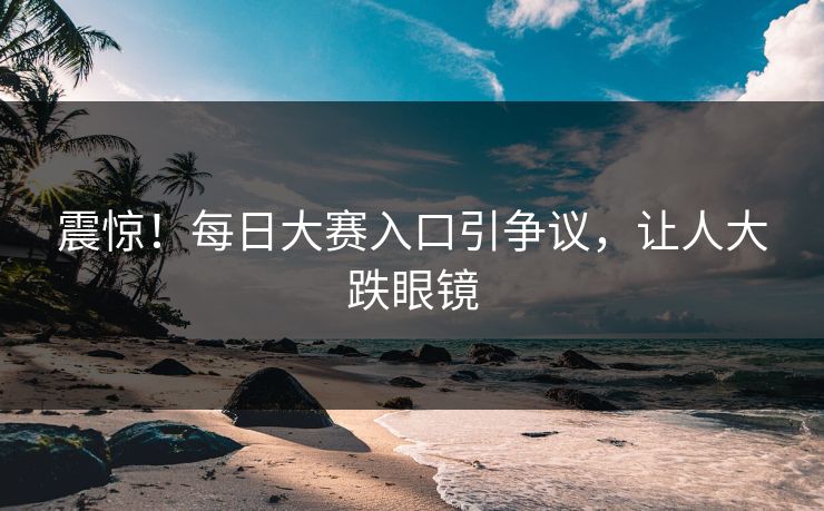 震惊！每日大赛入口引争议，让人大跌眼镜