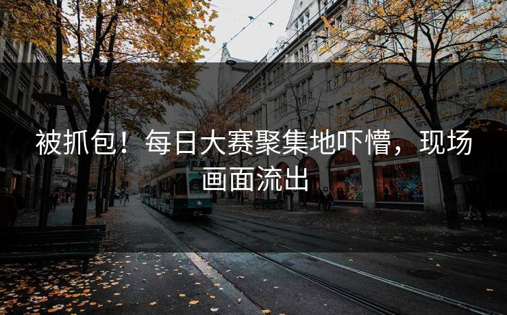 被抓包！每日大赛聚集地吓懵，现场画面流出