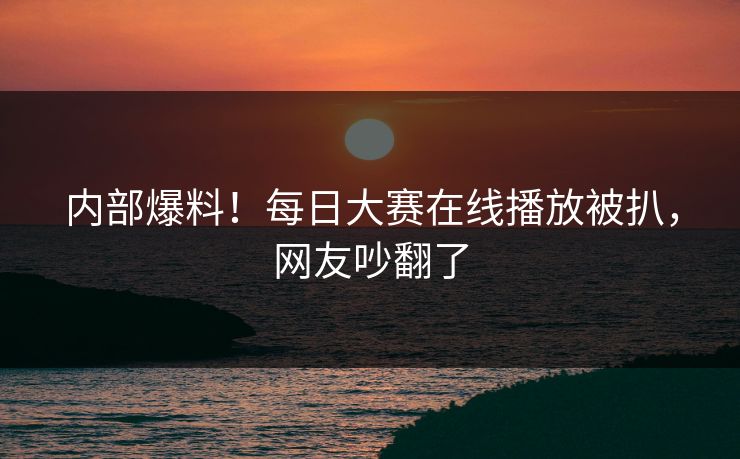 内部爆料！每日大赛在线播放被扒，网友吵翻了