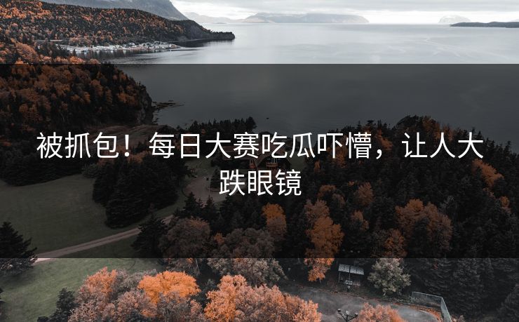 被抓包！每日大赛吃瓜吓懵，让人大跌眼镜