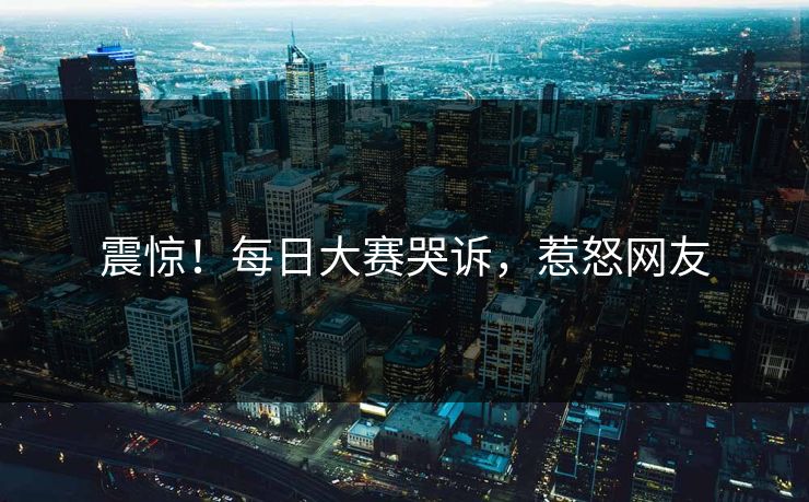 震惊！每日大赛哭诉，惹怒网友