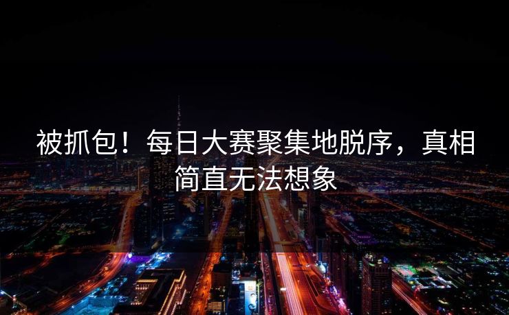 被抓包！每日大赛聚集地脱序，真相简直无法想象