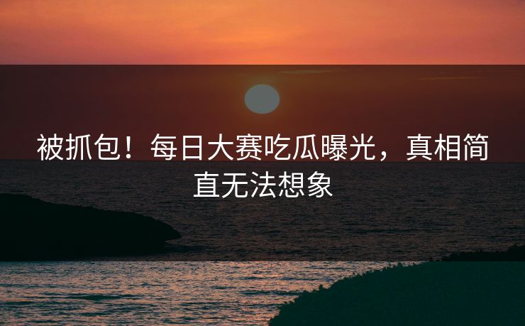 被抓包！每日大赛吃瓜曝光，真相简直无法想象